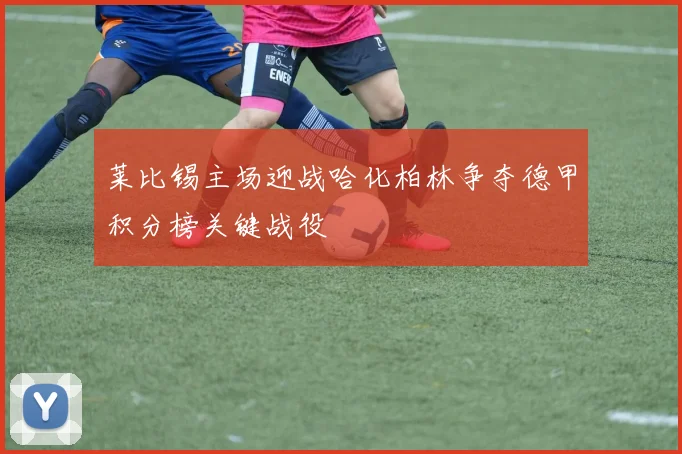 莱比锡主场迎战哈化柏林争夺德甲积分榜关键战役