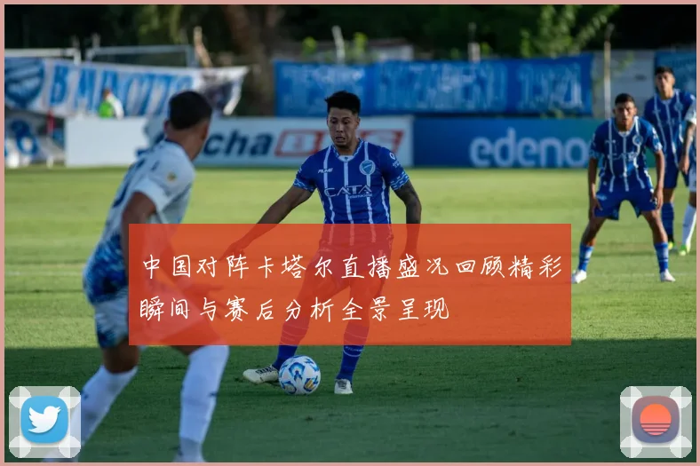 中国对阵卡塔尔直播盛况回顾精彩瞬间与赛后分析全景呈现
