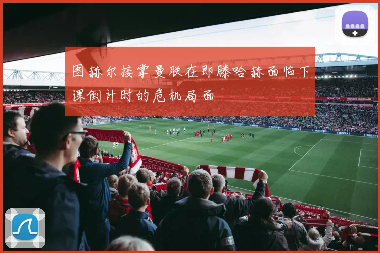 图赫尔接掌曼联在即滕哈赫面临下课倒计时的危机局面