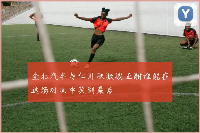 全北汽车与仁川联激战正酣谁能在这场对决中笑到最后