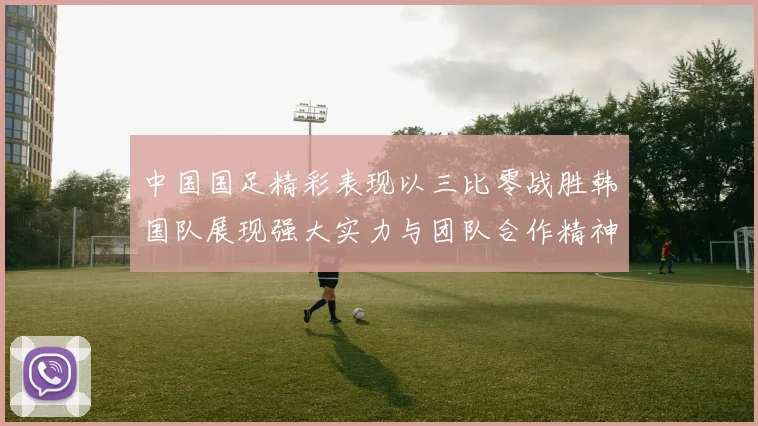 中国国足精彩表现以三比零战胜韩国队展现强大实力与团队合作精神