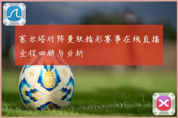 塞尔塔对阵曼联精彩赛事在线直播全程回顾与分析