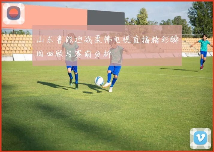 山东鲁能迎战柔佛电视直播精彩瞬间回顾与赛前分析