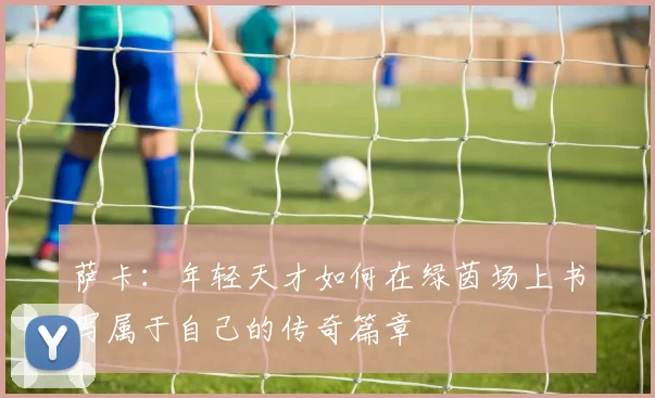 萨卡：年轻天才如何在绿茵场上书写属于自己的传奇篇章