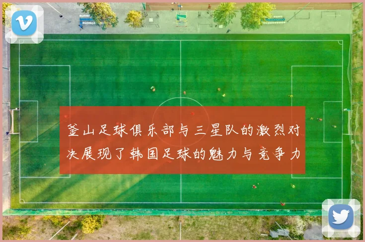 釜山足球俱乐部与三星队的激烈对决展现了韩国足球的魅力与竞争力
