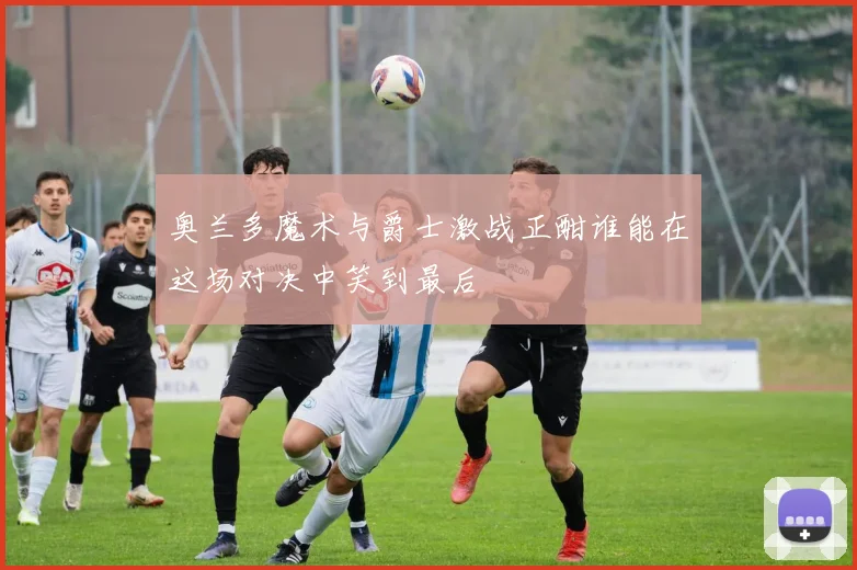 奥兰多魔术与爵士激战正酣谁能在这场对决中笑到最后