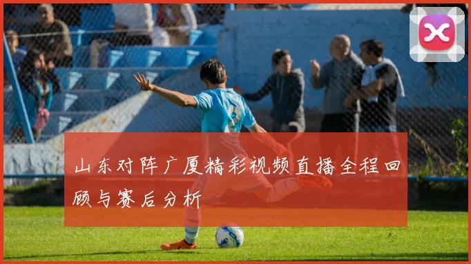 山东对阵广厦精彩视频直播全程回顾与赛后分析