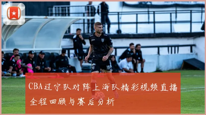 CBA辽宁队对阵上海队精彩视频直播全程回顾与赛后分析