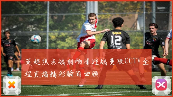 英超焦点战利物浦迎战曼联CCTV全程直播精彩瞬间回顾