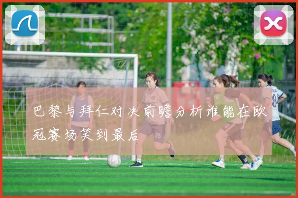 巴黎与拜仁对决前瞻分析谁能在欧冠赛场笑到最后