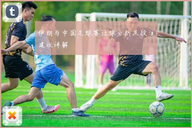 伊朗与中国足球赛让球分析及投注建议详解