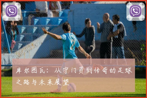 库尔图瓦：从守门员到传奇的足球之路与未来展望