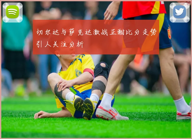 切尔达与萨克达激战正酣比分走势引人关注分析