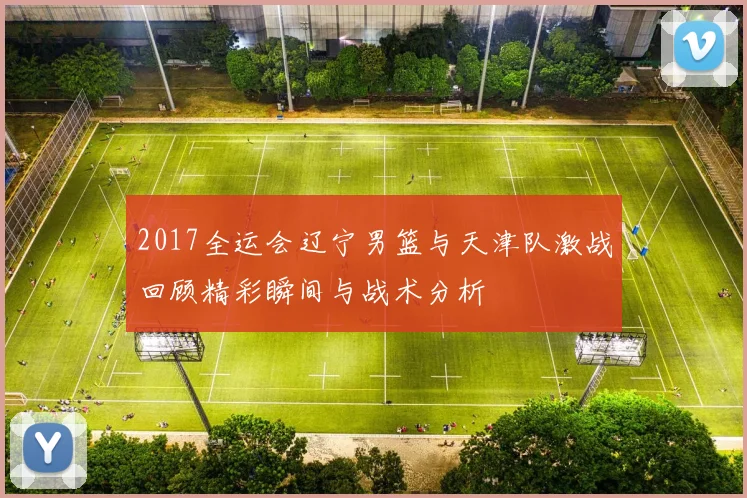 2017全运会辽宁男篮与天津队激战回顾精彩瞬间与战术分析
