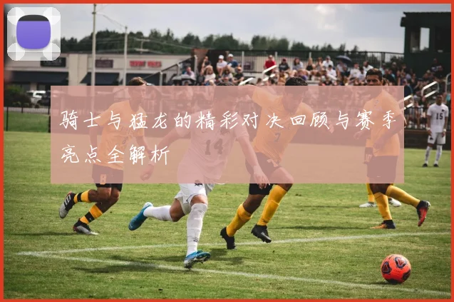 骑士与猛龙的精彩对决回顾与赛季亮点全解析