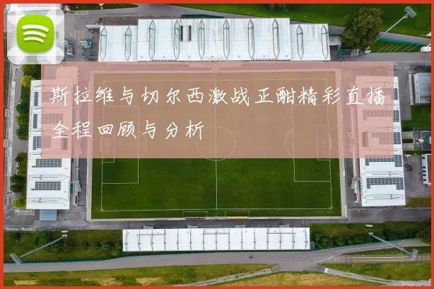 斯拉维与切尔西激战正酣精彩直播全程回顾与分析