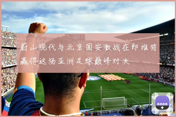 蔚山现代与北京国安激战在即谁将赢得这场亚洲足球巅峰对决