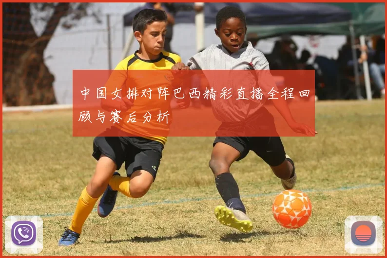 中国女排对阵巴西精彩直播全程回顾与赛后分析