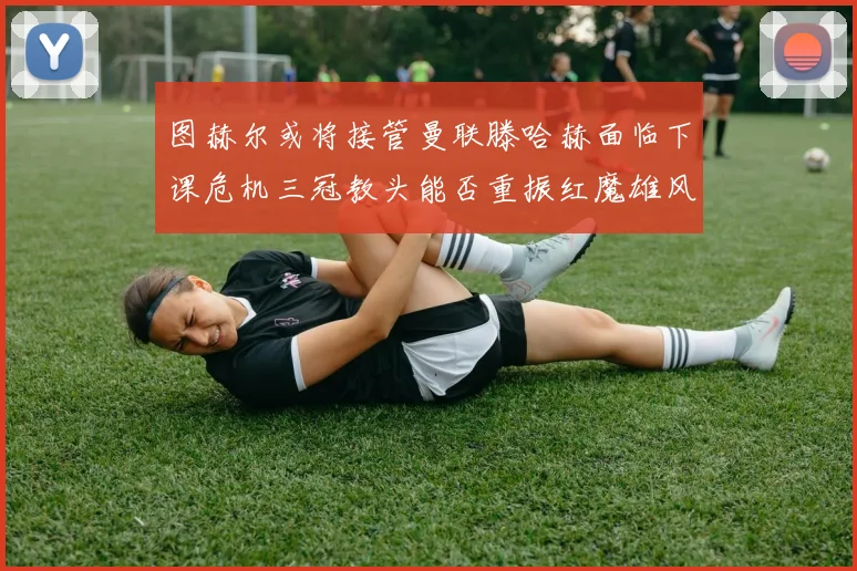 图赫尔或将接管曼联滕哈赫面临下课危机三冠教头能否重振红魔雄风