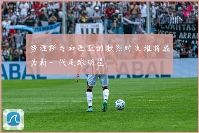 努涅斯与加西亚的激烈对决谁将成为新一代足球明星