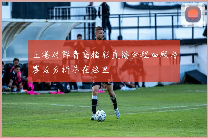 上港对阵青岛精彩直播全程回顾与赛后分析尽在这里