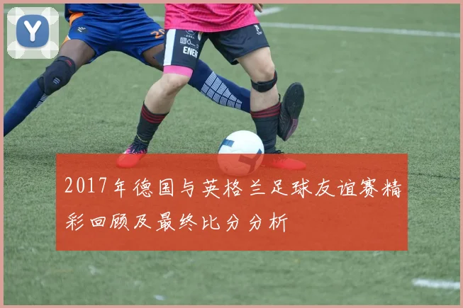2017年德国与英格兰足球友谊赛精彩回顾及最终比分分析