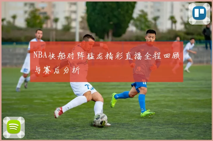 NBA快船对阵猛龙精彩直播全程回顾与赛后分析