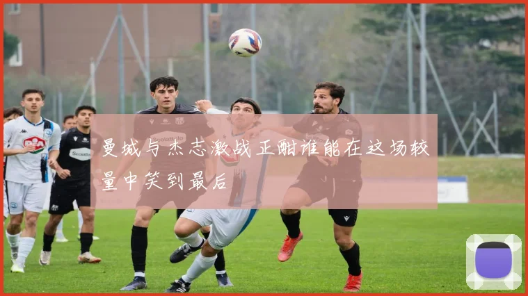 曼城与杰志激战正酣谁能在这场较量中笑到最后