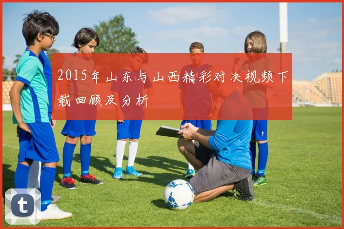 2015年山东与山西精彩对决视频下载回顾及分析