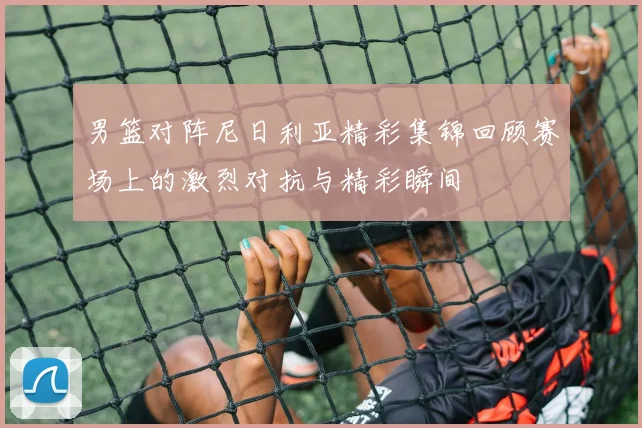 男篮对阵尼日利亚精彩集锦回顾赛场上的激烈对抗与精彩瞬间