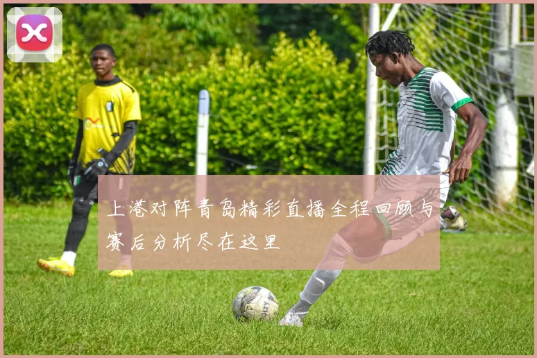 上港对阵青岛精彩直播全程回顾与赛后分析尽在这里