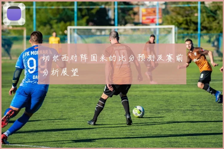 切尔西对阵国米的比分预测及赛前分析展望
